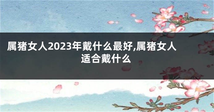 属猪女人2023年戴什么最好,属猪女人适合戴什么
