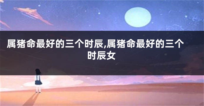 属猪命最好的三个时辰,属猪命最好的三个时辰女