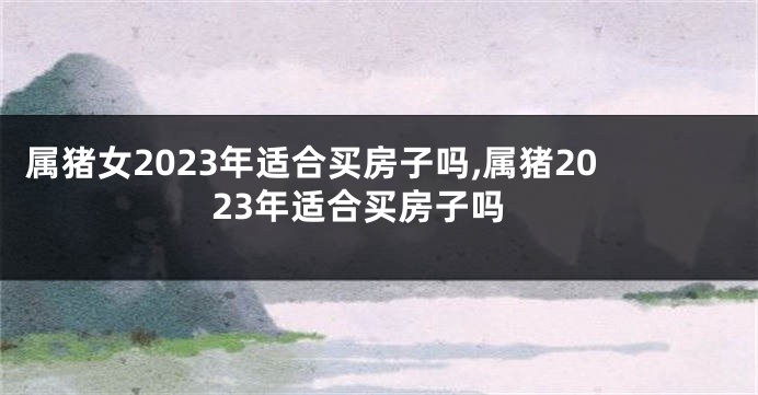 属猪女2023年适合买房子吗,属猪2023年适合买房子吗