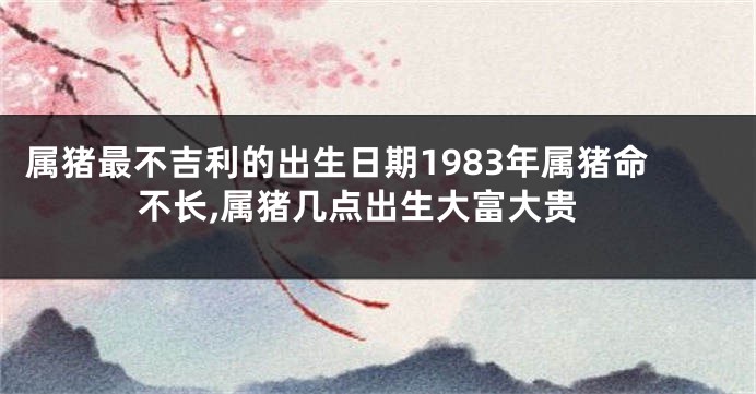 属猪最不吉利的出生日期1983年属猪命不长,属猪几点出生大富大贵