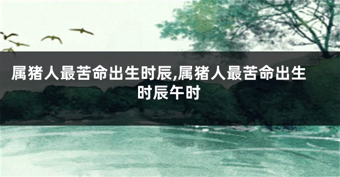 属猪人最苦命出生时辰,属猪人最苦命出生时辰午时