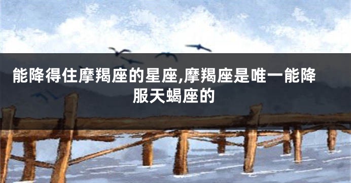 能降得住摩羯座的星座,摩羯座是唯一能降服天蝎座的