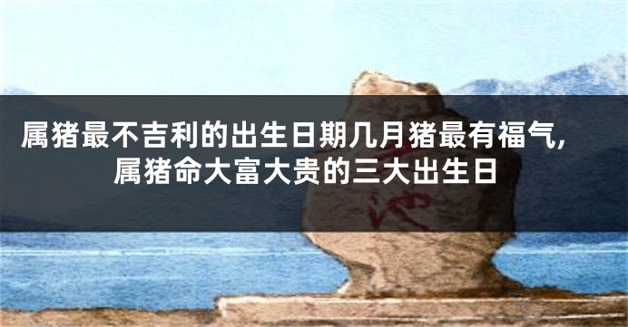 属猪最不吉利的出生日期几月猪最有福气,属猪命大富大贵的三大出生日