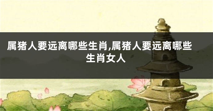属猪人要远离哪些生肖,属猪人要远离哪些生肖女人