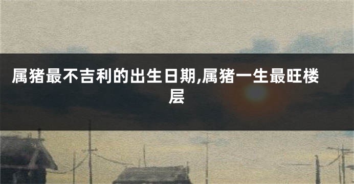 属猪最不吉利的出生日期,属猪一生最旺楼层
