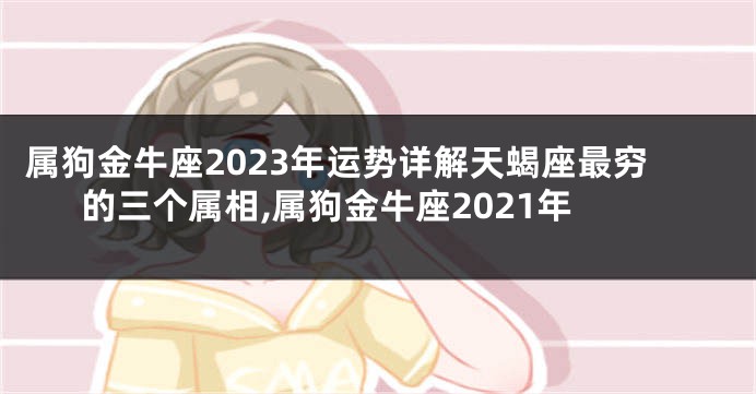 属狗金牛座2023年运势详解天蝎座最穷的三个属相,属狗金牛座2021年