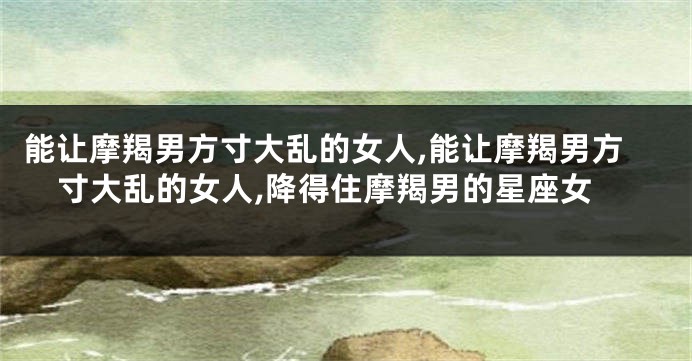 能让摩羯男方寸大乱的女人,能让摩羯男方寸大乱的女人,降得住摩羯男的星座女