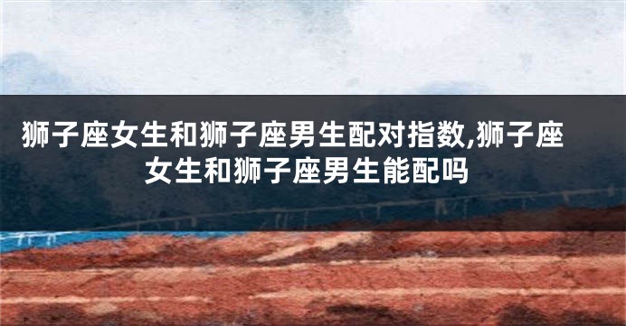 狮子座女生和狮子座男生配对指数,狮子座女生和狮子座男生能配吗