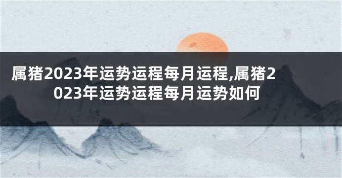 属猪2023年运势运程每月运程,属猪2023年运势运程每月运势如何