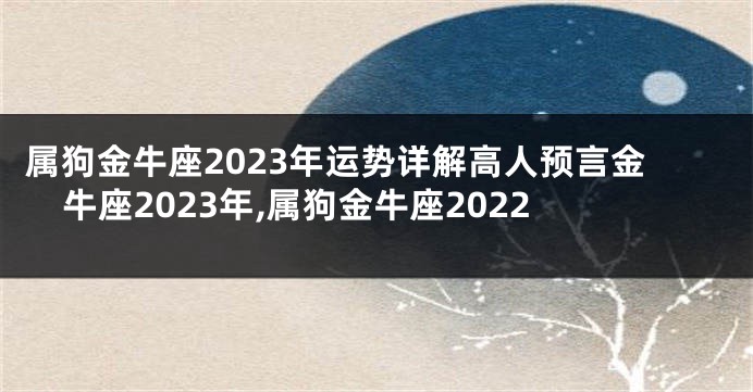 属狗金牛座2023年运势详解高人预言金牛座2023年,属狗金牛座2022