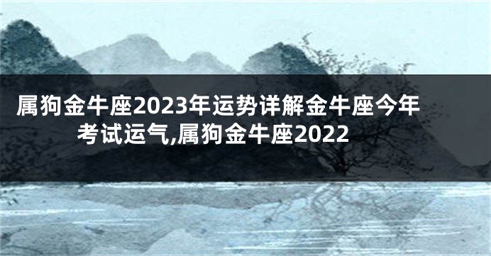 属狗金牛座2023年运势详解金牛座今年考试运气,属狗金牛座2022