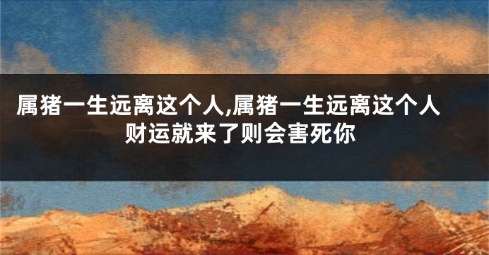 属猪一生远离这个人,属猪一生远离这个人财运就来了则会害死你