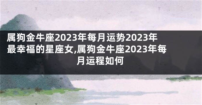 属狗金牛座2023年每月运势2023年最幸福的星座女,属狗金牛座2023年每月运程如何