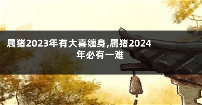 属猪2023年有大喜缠身,属猪2024年必有一难