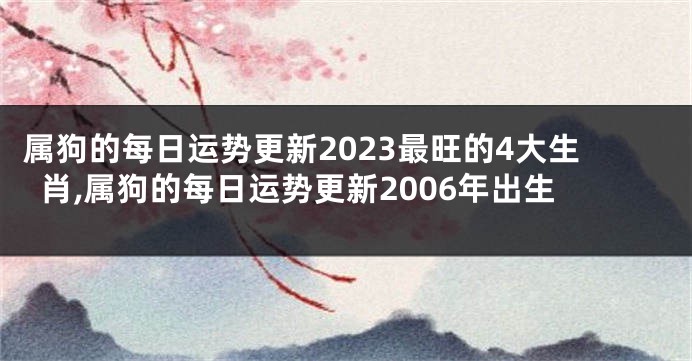 属狗的每日运势更新2023最旺的4大生肖,属狗的每日运势更新2006年出生