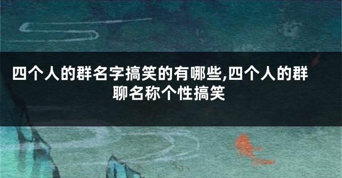 四个人的群名字搞笑的有哪些,四个人的群聊名称个性搞笑