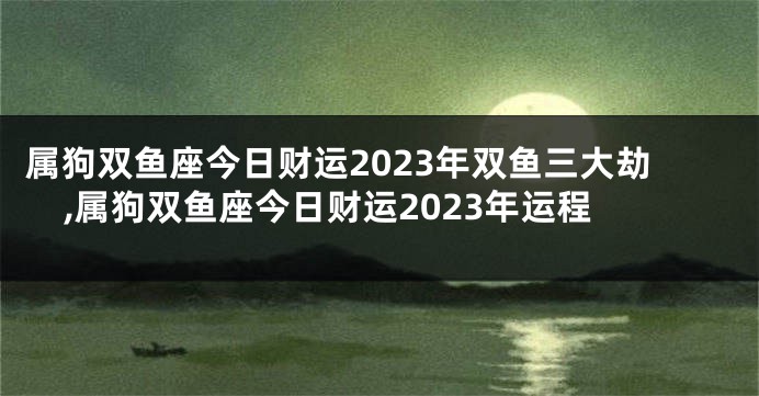 属狗双鱼座今日财运2023年双鱼三大劫,属狗双鱼座今日财运2023年运程