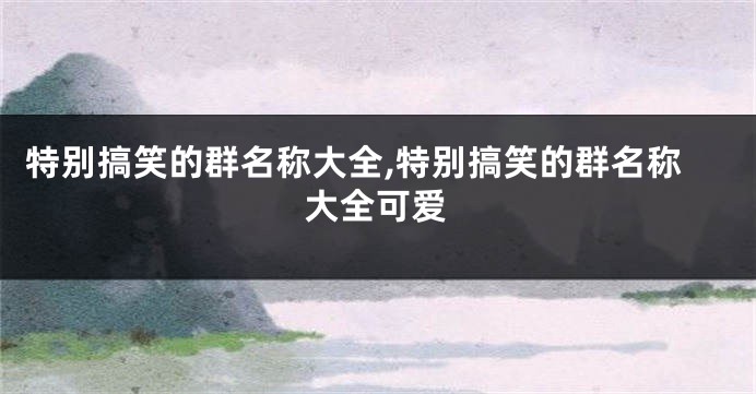 特别搞笑的群名称大全,特别搞笑的群名称大全可爱