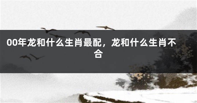 00年龙和什么生肖最配，龙和什么生肖不合