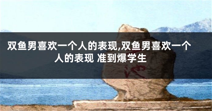 双鱼男喜欢一个人的表现,双鱼男喜欢一个人的表现 准到爆学生