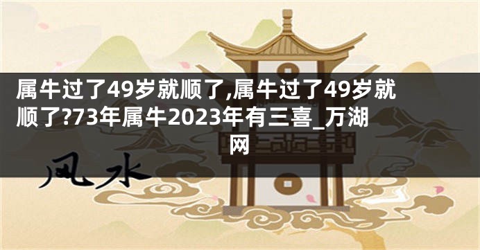 属牛过了49岁就顺了,属牛过了49岁就顺了?73年属牛2023年有三喜_万湖网