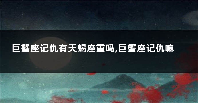 巨蟹座记仇有天蝎座重吗,巨蟹座记仇嘛