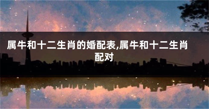 属牛和十二生肖的婚配表,属牛和十二生肖配对