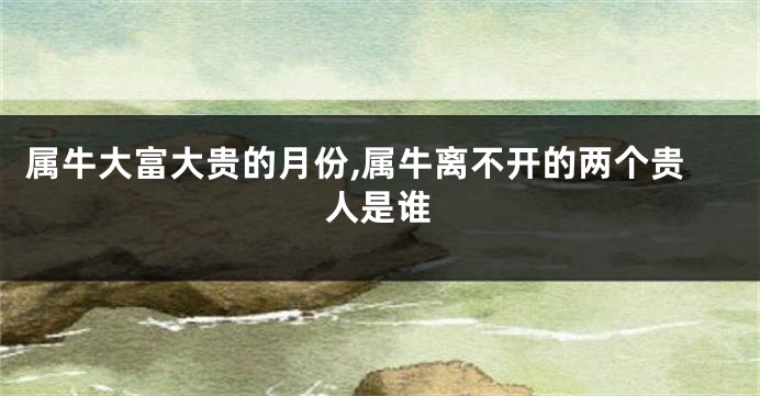 属牛大富大贵的月份,属牛离不开的两个贵人是谁