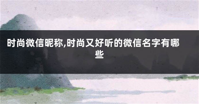 时尚微信昵称,时尚又好听的微信名字有哪些