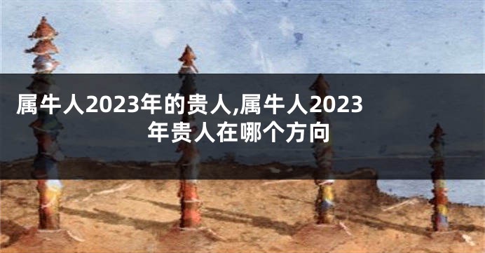 属牛人2023年的贵人,属牛人2023年贵人在哪个方向