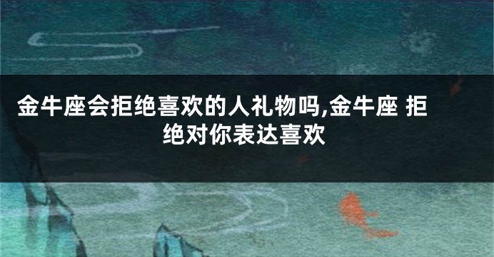 金牛座会拒绝喜欢的人礼物吗,金牛座 拒绝对你表达喜欢