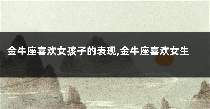 金牛座喜欢女孩子的表现,金牛座喜欢女生