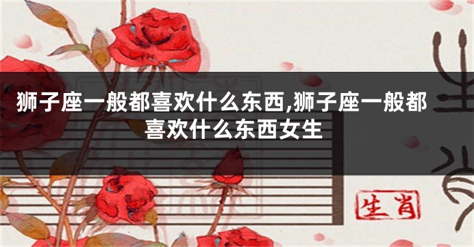 狮子座一般都喜欢什么东西,狮子座一般都喜欢什么东西女生