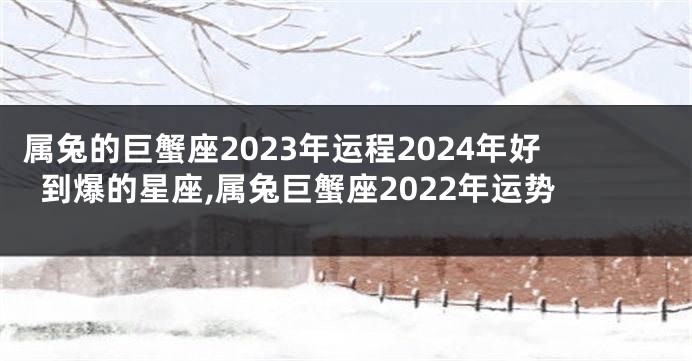 属兔的巨蟹座2023年运程2024年好到爆的星座,属兔巨蟹座2022年运势