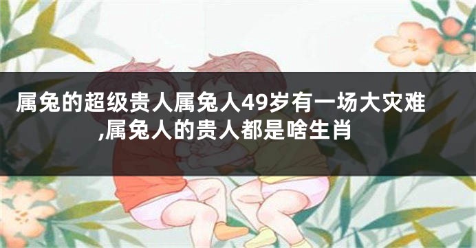 属兔的超级贵人属兔人49岁有一场大灾难,属兔人的贵人都是啥生肖