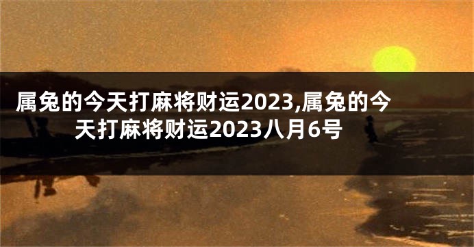 属兔的今天打麻将财运2023,属兔的今天打麻将财运2023八月6号