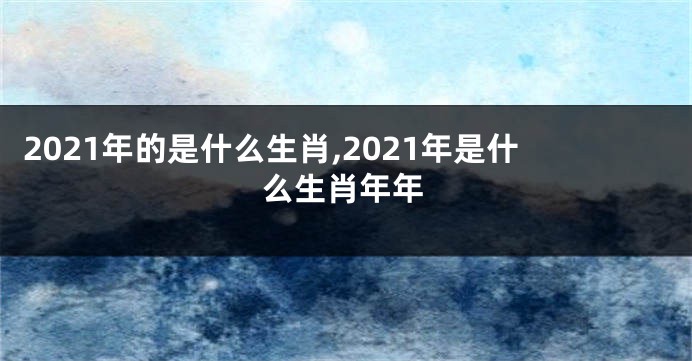 2021年的是什么生肖,2021年是什么生肖年年