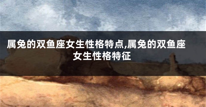 属兔的双鱼座女生性格特点,属兔的双鱼座女生性格特征