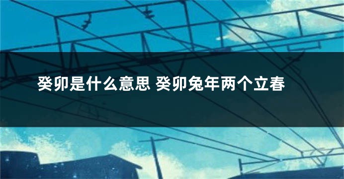 癸卯是什么意思 癸卯兔年两个立春