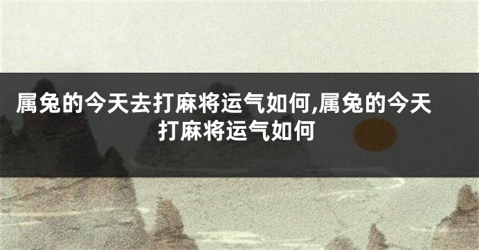 属兔的今天去打麻将运气如何,属兔的今天打麻将运气如何