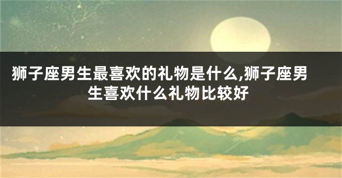 狮子座男生最喜欢的礼物是什么,狮子座男生喜欢什么礼物比较好