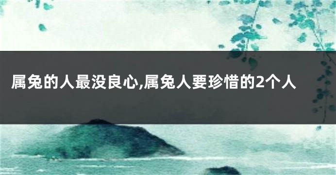 属兔的人最没良心,属兔人要珍惜的2个人