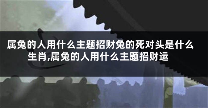 属兔的人用什么主题招财兔的死对头是什么生肖,属兔的人用什么主题招财运