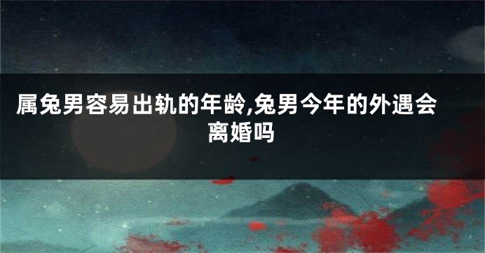 属兔男容易出轨的年龄,兔男今年的外遇会离婚吗
