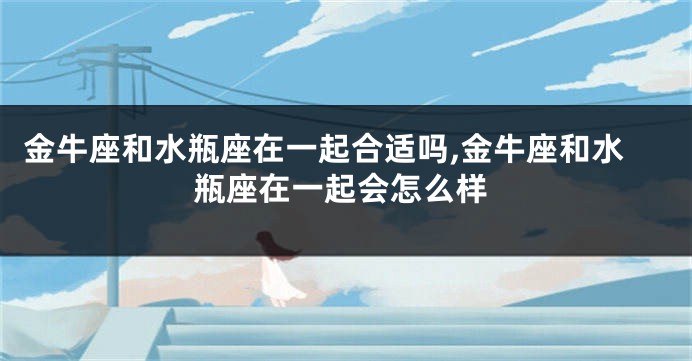 金牛座和水瓶座在一起合适吗,金牛座和水瓶座在一起会怎么样