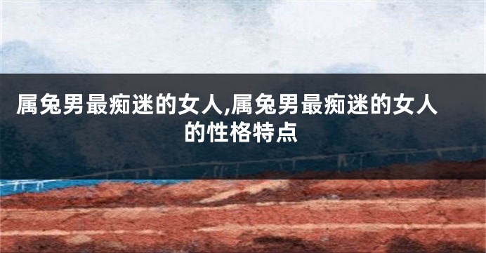属兔男最痴迷的女人,属兔男最痴迷的女人的性格特点