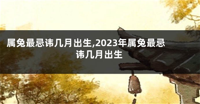 属兔最忌讳几月出生,2023年属兔最忌讳几月出生