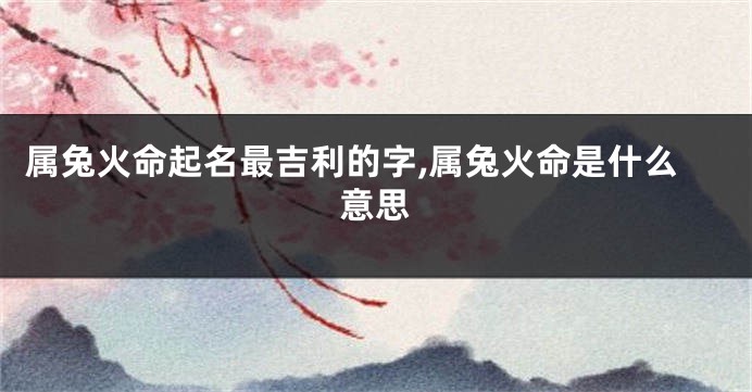 属兔火命起名最吉利的字,属兔火命是什么意思