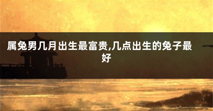 属兔男几月出生最富贵,几点出生的兔子最好