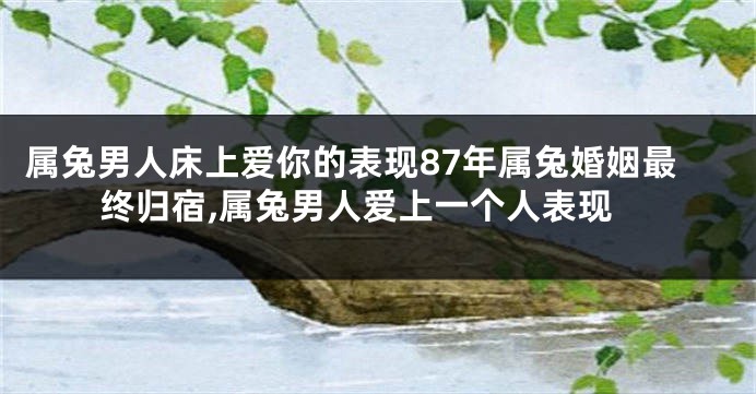属兔男人床上爱你的表现87年属兔婚姻最终归宿,属兔男人爱上一个人表现